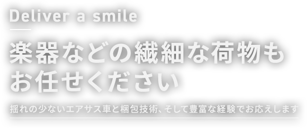 Deliver a smile 楽器などの繊細な荷物もお任せください 揺れの少ないエアサス車と梱包技術、そして豊富な経験でお応えします