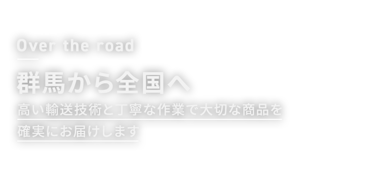 Over the road 群馬から全国へ 高い輸送技術と丁寧な作業で大切な商品を確実にお届けします