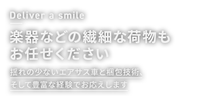 Deliver a smile 楽器などの繊細な荷物もお任せください 揺れの少ないエアサス車と梱包技術、そして豊富な経験でお応えします